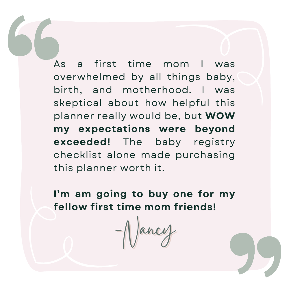 A review by Nancy that says As a first time mom I was overwhelmed by all things baby, birth, and motherhood. I was skeptical about how helpful this planner really would be, but WOW my expectations were beyond exceeded! The baby registry checklist alone made purchasing this planner worth it.   I’m am going to buy one for my fellow first time mom friends! 