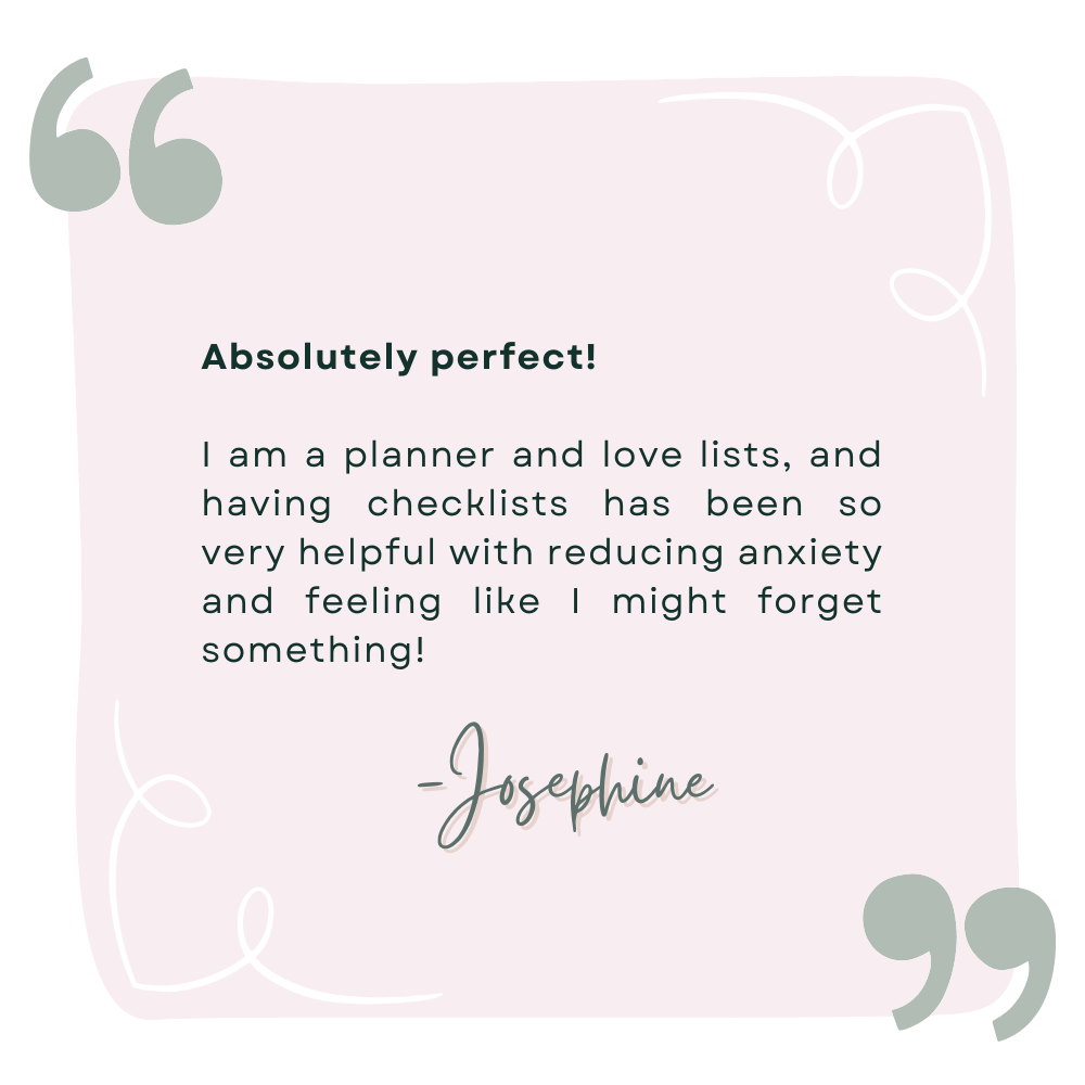A review by Josephine that says Absolutely perfect!   I am a planner and love lists, and having checklists has been so very helpful with reducing anxiety and feeling like I might forget something!